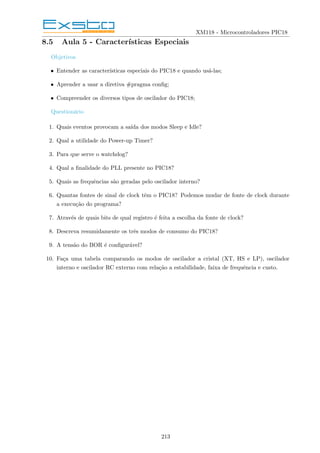 XM118 - Microcontroladores PIC18
8.5 Aula 5 - Caracterı́sticas Especiais
Objetivos
• Entender as caracterı́sticas especiais do PIC18 e quando usá-las;
• Aprender a usar a diretiva #pragma config;
• Compreender os diversos tipos de oscilador do PIC18;
Questionário
1. Quais eventos provocam a saı́da dos modos Sleep e Idle?
2. Qual a utilidade do Power-up Timer?
3. Para que serve o watchdog?
4. Qual a finalidade do PLL presente no PIC18?
5. Quais as frequências são geradas pelo oscilador interno?
6. Quantas fontes de sinal de clock têm o PIC18? Podemos mudar de fonte de clock durante
a execução do programa?
7. Através de quais bits de qual registro é feita a escolha da fonte de clock?
8. Descreva resumidamente os três modos de consumo do PIC18?
9. A tensão do BOR é configurável?
10. Faça uma tabela comparando os modos de oscilador a cristal (XT, HS e LP), oscilador
interno e oscilador RC externo com relação a estabilidade, faixa de frequência e custo.
213
 