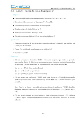 XM118 - Microcontroladores PIC18
8.6 Aula 6 - Iniciando com a linguagem C
Objetivos
• Conhecer as ferramentas de desenvolvimento utilizadas: MPLAB IDE e C18
• Entender as diferenças entre as linguagens C e Assembly.
• Entender as principais caracterı́sticas da linguagem C.
• Estudar os tipos de dados básicos do C
• Atribuição como realizar atribuição em C
• Entender como usar pinos de I/O do microcontrolador em C
Questionário
1. Faça uma comparação de três caracterı́sticas das linguagens C e Assembly que mostrem que
é vantajoso trabalhar em C.
2. Porque C é considerada uma linguagem de médio nı́vel?
3. O que é o C ANSI?
Exercı́cios
1. Crie um novo projeto chamado Aula6E1 e escreva um programa que realize as operações
apresentadas abaixo. O objetivo do programa é apenas a simulação, portanto basta realizar
as operações. Declare as variáveis no menor tamanho que atenda as operações.
(a) x = y + 775; (y é um unsigned char)
(b) z = w *k; (w e k unsigned char)
(c) p = (m*100)/n; (w e k inteiros sinalizados)
2. Crie um projeto que configure o PORTD (onde estão ligados os LEDs do kit) como saı́da.
No Loop principal leia o valor das chaves dip switch (PORTB) e transfira esse valor para
os LEDs.
Obs.: Para ler as chaves é necessário ativar os resistores de pull-up no PORTB. Isso feito
colocando o seguinte comando na inicialização do microcontrolador: INTCON2bits.RBPU
= 0;
3. Crie um projeto baseado no exercı́cio anterior onde cada chave aciona um LED, conforme
a tabela a seguir. Para isso será necessário acessar não o portal todo, mas cada bit individ-
ualmente.
215
 