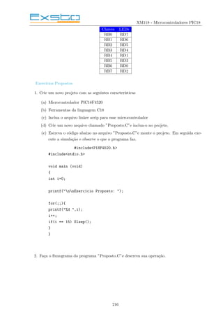 XM118 - Microcontroladores PIC18
Chaves LEDs
RB0 RD7
RB1 RD6
RB2 RD5
RB3 RD4
RB4 RD1
RB5 RD3
RB6 RD0
RB7 RD2
Exercı́cios Propostos
1. Crie um novo projeto com as seguintes caracterı́sticas
(a) Microcontrolador PIC18F4520
(b) Ferramentas da linguagem C18
(c) Inclua o arquivo linker scrip para esse microcontrolador
(d) Crie um novo arquivo chamado ”Proposto.C”e inclua-o no projeto.
(e) Escreva o código abaixo no arquivo ”Proposto.C”e monte o projeto. Em seguida exe-
cute a simulação e observe o que o programa faz.
#include<P18F4520.h>
#include<stdio.h>
void main (void)
{
int i=0;
printf("nnExercı́cio Proposto: ");
for(;;){
printf("%d ",i);
i++;
if(i == 15) Sleep();
}
}
2. Faça o fluxograma do programa ”Proposto.C”e descreva sua operação.
216
 