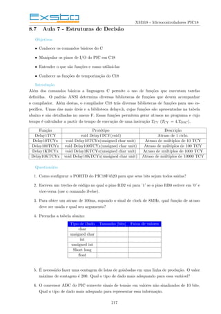 XM118 - Microcontroladores PIC18
8.7 Aula 7 - Estruturas de Decisão
Objetivos
• Conhecer os comandos básicos do C
• Manipular os pinos de I/O do PIC em C18
• Entender o que são funções e como utilizá-las
• Conhecer as funções de temporização do C18
Introdução
Além dos comandos básicos a linguagem C permite o uso de funções que executam tarefas
definidas. O padrão ANSI determina diversas bibliotecas de funções que devem acompanhar
o compilador. Além destas, o compilador C18 trás diversas bibliotecas de funções para uso es-
pecı́fico. Umas das mais úteis e a biblioteca delays.h, cujas funções são apresentadas na tabela
abaixo e são detalhadas no anexo F. Essas funções permitem gerar atrasos no programa e cujo
tempo é calculador a partir do tempo de execução de uma instrução TCY (TCY = 4.TOSC).
Função Protótipo Descrição
Delay1TCY void Delay1TCY(void) Atraso de 1 ciclo.
Delay10TCYx void Delay10TCYx(unsigned char unit) Atraso de múltiplos de 10 TCY
Delay100TCYx void Delay100TCYx(unsigned char unit) Atraso de múltiplos de 100 TCY
Delay1KTCYx void Delay1KTCYx(unsigned char unit) Atraso de múltiplos de 1000 TCY
Delay10KTCYx void Delay10KTCYx(unsigned char unit) Atraso de múltiplos de 10000 TCY
Questionário
1. Como configurar o PORTD do PIC18F4520 para que seus bits sejam todos saı́das?
2. Escreva um trecho de código no qual o pino RD2 vá para ’1’ se o pino RB0 estiver em ’0’ e
vice-versa (use o comando if-else).
3. Para obter um atraso de 100ms, supondo o sinal de clock de 8MHz, qual função de atraso
deve ser usada e qual seu argumento?
4. Preencha a tabela abaixo:
Tipo de Dado Tamanho [bits] Faixa de valores
char
unsigned char
int
unsigned int
Short long
float
5. É necessário fazer uma contagem de latas de goiabadas em uma linha de produção. O valor
máximo de contagem é 200. Qual o tipo de dado mais adequando para essa variável?
6. O conversor ADC do PIC converte sinais de tensão em valores não sinalizados de 10 bits.
Qual o tipo de dado mais adequado para representar essa informação.
217
 