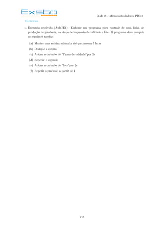 XM118 - Microcontroladores PIC18
Exercı́cios
1. Exercı́cio resolvido (Aula7E1): Elaborar um programa para controle de uma linha de
produção de goiabada, na etapa de impressão de validade e lote. O programa deve cumprir
as seguintes tarefas:
(a) Manter uma esteira acionada até que passem 5 latas
(b) Desligar a esteira
(c) Acione o carimbo de ”Prazo de validade”por 2s
(d) Esperar 1 segundo
(e) Acione o carimbo de ”lote”por 2s
(f) Repetir o processo a partir de 1
218
 