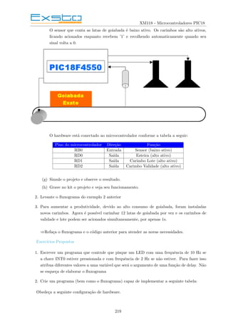 XM118 - Microcontroladores PIC18
O sensor que conta as latas de goiabada é baixo ativo. Os carimbos são alto ativos,
ficando acionados enquanto recebem ’1’ e recolhendo automaticamente quando seu
sinal volta a 0.
O hardware está conectado ao microcontrolador conforme a tabela a seguir:
Pino do microcontrolador Direção Função
RB0 Entrada Sensor (baixo ativo)
RD0 Saı́da Esteira (alto ativo)
RD1 Saı́da Carimbo Lote (alto ativo)
RD2 Saı́da Carimbo Validade (alto ativo)
(g) Simule o projeto e observe o resultado.
(h) Grave no kit o projeto e veja seu funcionamento.
2. Levante o fluxograma do exemplo 2 anterior
3. Para aumentar a produtividade, devido ao alto consumo de goiabada, foram instaladas
novos carimbos. Agora é possı́vel carimbar 12 latas de goiabada por vez e os carimbos de
validade e lote podem ser acionados simultaneamente, por apenas 1s.
⇒Refaça o fluxograma e o código anterior para atender as novas necessidades.
Exercı́cios Propostos
1. Escrever um programa que controle que pisque um LED com uma frequência de 10 Hz se
a chave INT0 estiver pressionada e com frequência de 2 Hz se não estiver. Para fazer isso
atribua diferentes valores a uma variável que será o argumento de uma função de delay. Não
se esqueça de elaborar o fluxograma
2. Crie um programa (bem como o fluxograma) capaz de implementar a seguinte tabela:
Obedeça a seguinte configuração de hardware.
219
 
