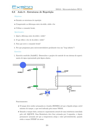 XM118 - Microcontroladores PIC18
8.8 Aula 8 - Estruturas de Repetição
Objetivos
• Estudar as estruturas de repetição
• Compreender as diferenças entre do-while, while e for
• Utilizar o comando break;
Questionário
1. Qual a diferença entre do-while e while?
2. O que difere o for de do-while e while?
3. Para que serve o comando break?
4. Por que programas para microcontroladores geralmente tem um ”loop infinito”?
Exercı́cio
1. Exercı́cio resolvido (Aula8E1): Desenvolver o projeto de controle de um sistema de aqueci-
mento de água representado pela figura abaixo.
Funcionamento:
• O tanque deve encher acionando-se a bomba (BOMBA) até que o lı́quido atinja o nı́vel
máximo do tanque, o que será indicado pelo sensor NMAX.
• Estando o tanque cheio, aciona-se o aquecimento através de uma resistência controlada
pelo relé AQUECE. Essa Resistência deve ficar acionada por 3 segundos, e depois
permanecer acionada até que a temperatura atinja o valor pré-estabelecido, quando
então o sensor STEMP irá atuar.
221
 