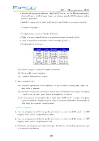 XM118 - Microcontroladores PIC18
• Atingida a temperatura máxima a válvula VALV deve ser aberta. Ela deve permanecer
aberta até que o nı́vel de água chegue ao mı́nimo, quando NMIN deixa de indicar
presença de lı́quidos.
• Quando o tanque estiver vazio, a válvula deve ser fechada e o processo se reinicia.
Condições de projeto:
• Condição inicial: todas as entradas destivadas.
• Todos os sensores são alto-ativos e serão simulados por chaves dip switch
• Todas as saı́das são baixo-ativas e serão simulados por LED’s
• Configuração de hardware:
Sinal Pino Direção Tipo
NMIN RB0 Entrada Alto-ativo
NMAX RB1 Entrada Alto-ativo
STEMP RB2 Entrada Alto-ativo
BOMB RD0 Saı́da Baixo-ativo
VALV RD1 Saı́da Baixo-ativo
AQUECE RD2 Saı́da Baixo-ativo
(a) Simule o projeto, observando seu funcionamento.
(b) Grave no kit e teste o projeto.
(c) Levante o fluxograma do projeto.
2. Altere o projeto para:
(a) Ao iniciar o programa, deve-se aguardar até que a chave de partida (RB4) esteja em 1
para iniciar o processo.
(b) Durante o esvaziamento do tanque, a resistência deve alternar entre ligada e desligada
a cada 500ms, de forma que a manter a temperatura do lı́quido.
(c) Se um comando de emergência for ativado (chave RB3 em ’1’) o projeto deve parar
o que está fazendo, desligar todas as saı́das e aguardar novamente o acionamento de
RB4. Dica: lembre-se do comando break.
Exercı́cio Propostos
1. Faça um programa que, toda vez que for pressionado o a chave em RB0, o LED em RD0
pisque 3 vezes, usando obrigatoriamente while.
2. Faça um programa que, toda vez que for pressionado o a chave em RB0, o LED em RD0
pisque 3 vezes, usando obrigatoriamente for.
3. Desenvolva um programa que realize as funções descritas na tabela abaixo (lembrando que
as chaves são baixo ativas);
222
 