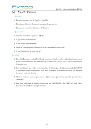 XM118 - Microcontroladores PIC18
8.9 Aula 9 - Funções
Objetivos
• Estudar funções o uso de funções e da pilha;
• Estudar as diferentes formas de passagem de parâmetro;
• Entender o conceito de biblioteca de funções.
Questionário
1. Quantos nı́veis têm a pilha do PIC18?
2. O que é uma variável local?
3. O que é uma variável global?
4. Como se comporta uma variável declarada com modificador static?
5. O que é protótipo de uma função?
Exercı́cios
1. Exercı́cio Resolvido (Aula9E1): Simule o exemplo Funções.c, observado o funcionamento da
pilha, o comportamento dos diferentes tipos de variáveis (global, local e static) e a passagem
de parâmetros.
2. Crie uma função que realize a decomposição de inteiro para 5 dı́gitos, chamada IntToBCD.
O parâmetro de entrada (inteiro) deve ser o parâmetro de entrada da função. Os 4 dı́gitos
devem ser variáveis globais.
3. Altere o exercı́cio anterior para que os dı́gitos sejam parâmetros passados por referência
(ponteiros).
4. Crie uma biblioteca de funções (composta por IntToBCD.h e IntToBCD.c) para conter
função desenvolvida no exemplo anterior.
224
 
