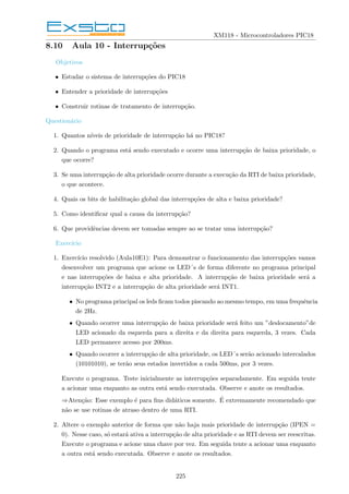 XM118 - Microcontroladores PIC18
8.10 Aula 10 - Interrupções
Objetivos
• Estudar o sistema de interrupções do PIC18
• Entender a prioridade de interrupções
• Construir rotinas de tratamento de interrupção.
Questionário
1. Quantos nı́veis de prioridade de interrupção há no PIC18?
2. Quando o programa está sendo executado e ocorre uma interrupção de baixa prioridade, o
que ocorre?
3. Se uma interrupção de alta prioridade ocorre durante a execução da RTI de baixa prioridade,
o que acontece.
4. Quais os bits de habilitação global das interrupções de alta e baixa prioridade?
5. Como identificar qual a causa da interrupção?
6. Que providências devem ser tomadas sempre ao se tratar uma interrupção?
Exercı́cio
1. Exercı́cio resolvido (Aula10E1): Para demonstrar o funcionamento das interrupções vamos
desenvolver um programa que acione os LED´s de forma diferente no programa principal
e nas interrupções de baixa e alta prioridade. A interrupção de baixa prioridade será a
interrupção INT2 e a interrupção de alta prioridade será INT1.
• No programa principal os leds ficam todos piscando ao mesmo tempo, em uma frequência
de 2Hz.
• Quando ocorrer uma interrupção de baixa prioridade será feito um ”deslocamento”de
LED acionado da esquerda para a direita e da direita para esquerda, 3 vezes. Cada
LED permanece acesso por 200ms.
• Quando ocorrer a interrupção de alta prioridade, os LED´s serão acionado intercalados
(10101010), se terão seus estados invertidos a cada 500ms, por 3 vezes.
Execute o programa. Teste inicialmente as interrupções separadamente. Em seguida tente
a acionar uma enquanto as outra está sendo executada. Observe e anote os resultados.
⇒Atenção: Esse exemplo é para fins didáticos somente. É extremamente recomendado que
não se use rotinas de atraso dentro de uma RTI.
2. Altere o exemplo anterior de forma que não haja mais prioridade de interrupção (IPEN =
0). Nesse caso, só estará ativa a interrupção de alta prioridade e as RTI devem ser reescritas.
Execute o programa e acione uma chave por vez. Em seguida tente a acionar uma enquanto
a outra está sendo executada. Observe e anote os resultados.
225
 
