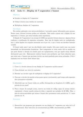 XM118 - Microcontroladores PIC18
8.11 Aula 11 - Display de 7 segmentos e buzzer
Objetivos
• Estudar os displays de 7 segmentos
• Utilizar vetores como tabelas de conversão
• Multiplexar displays de 7 segmentos
Introdução
Em muitas aplicações com microcontroladores é necessário passar informações para pessoas.
Nestes casos, diversos recursos podem ser utilizados. Dois muito comuns são o display de sete
segmentos e o buzzer, que serão tratados nesta experiência.
O dispaly de 7 segmentos é um arranjo de LEDs que permite formar números e algumas letras
conforme a combinação de segmentos acionados. Esse tipo de display pode ser multiplexado,
isto é, vários ligados em conjunto acionando um só por vez, o que o torna um interface bastante
versátil.
O buzzer nada mais é que um alto-falante muito simples, feito para emitir sons com maior
intensidade em determinadas frequências. Esse componente se torna muito útil na medida em
que pode chamar a atenção do usuário para um equipamentos, sem que aquele esteja olhando
diretamente para este. Basicamente existem buzzers auto-oscilantes, que basta alimentar para
que emita som, e buzzers que precisam receber um sinal quadrado para serem acionados. O kit é
equipado com um buzzer desse último tipo.
Questionário
1. Como é o circuito interno de um display de 7 segmentos catodo-comum?
2. Como declarar um vetor de constantes
3. Desenhe um circuito capaz de multiplexar 4 displays de 7 segmentos?
4. Para que o circuito da questão acima possa operar corretamente, qual tempo cada segmento
deve permanecer acionado.
5. Admitindo que um buzzer tenha seu melhor desempenho na frequência de 4,2kHz, qual o
perı́odo do seu sinal?
6. Para o buzzer do exemplo acima, escreva um trecho de código capaz de acionar ininter-
ruptamente o buzzer usando rotinas de delay e supondo um oscilador de 20 MHz. Dica: o
pino do microcontrolador que aciona o buzzer deve permanecer meio perı́odo em ’1’ e meio
perı́odo em ’0’.
Exercı́cios
1. Desenvolver um programa que apresente em um display de 7 segmentos um valor de 0 a F
(hexadecimal). Esse valor deve ser incrementado por RB0 e decrementado por RB1.
227
 