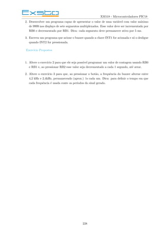 XM118 - Microcontroladores PIC18
2. Desenvolver um programa capaz de apresentar o valor de uma variável com valor máximo
de 9999 nos displays de sete segmentos multiplexados. Esse valor deve ser incrementado por
RB0 e decrementado por RB1. Dica: cada segmento deve permanecer ativo por 5 ms.
3. Escreva um programa que acione o buzzer quando a chave INT1 for acionada e só o desligue
quando INT2 for pressionada.
Exercı́cio Propostos
1. Altere o exercı́cio 2 para que ele seja possı́vel programar um valor de contagem usando RB0
e RB1 e, ao pressionar RB2 esse valor seja decrementado a cada 1 segundo, até zerar.
2. Altere o exercı́cio 3 para que, ao pressionar o botão, a frequência do buzzer alterne entre
4,2 kHz e 2,4kHz, permanecendo (aprox.) 1s cada um. Dica: para definir o tempo em que
cada frequência é usada conte os perı́odos do sinal gerado.
228
 