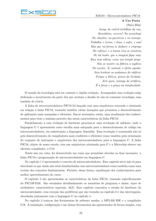 XM118 - Microcontroladores PIC18
A Um Poeta
Olavo Bilac
Longe do estéril turbilhão da rua,
Beneditino, escreve! No aconchego
Do claustro, na paciência e no sossego,
Trabalha, e teima, e lima, e sofre, e sua!
Mas que na forma se disfarce o emprego
Do esforço; e a trama viva se construa
De tal modo, que a imagem fique nua,
Rica mas sóbria, como um templo grego.
Não se mostre na fábrica o suplı́cio
Do mestre. E, natural, o efeito agrade,
Sem lembrar os andaimes do edifı́cio:
Porque a Beleza, gêmea da Verdade,
Arte pura, inimiga do artifı́cio,
É a força e a graça na simplicidade.
O mundo da tecnologia está em constate e rápida evolução. Acompanhar essa evolução exige
dedicação e investimento da parte dos que aceitam o desafio de não só consumir tecnologia, mas
também de criá-la.
A linha de microcontroladores PIC18 foi lançada com uma arquitetura renovada e otimizada
em relação à linha PIC16, trazendo também várias inovações que permitem o desenvolvimento
de aplicações mais avançadas e eficientes. Faz-se necessário, então, uma atualização dos conheci-
mentos para tirar o máximo proveito das novas caracterı́sticas da linha PIC18.
Paralelamente a essa evolução de hardware processa-se uma revolução de software, onde a
linguagem C é apresentada como escolha mais adequada para o desenvolvimento de código em
microcontroladores, em substituição a linguagem Assembly. Essa revolução é ocasionada não só
pelo desenvolvimento de compiladores mais confiáveis e eficientes como também pela otimização
do conjunto de instruções e arquitetura dos microcontroladores para a linguagem C. A linha
PIC18, objeto de nosso estudo, tem sua arquitetura otimizada para C e a Microchip oferece um
eficiente compilador, o C18.
Tendo isso em vista, foi desenvolvido um curso que permitisse abordar as duas inovações: a
linha PIC18 e programação de microcontroladores em linguagem C.
No capı́tulo 1 é apresentado o conceito de microcontroladores. Esse capı́tulo serve não só para
introduzir os que ainda não estão familiarizados com microcontroladores como também como uma
revisão dos conceitos fundamentais. Permite, dessa forma, equalização dos conhecimentos para
melhor aproveitamento do curso.
O capitulo 2 são apresentadas as caracterı́sticas da linha PIC18, tratando especificamente
do PIC18F4550. São estudados detalhadamente as memórias de programa e dados, tipos de
osciladores, caracterı́sticas especiais, ALU. Esse capı́tulo concentra o estudo do hardware do
microcontrolador, com exceção dos periféricos que são tratados no capı́tulo 6 e das interrupções,
abordadas juntamente com a linguagem C no capı́tulo 4.
No capı́tulo 3 trata-se das ferramentas de software usadas, o MPLAB IDE e o compilador
C18. A instalação, configuração e uso dessas ferramentas são apresentados de forma simples, com
23
 