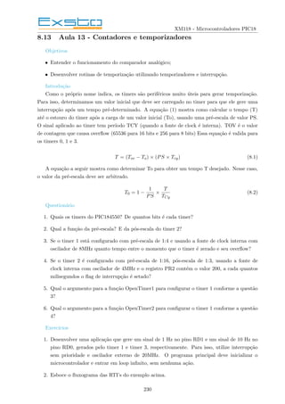XM118 - Microcontroladores PIC18
8.13 Aula 13 - Contadores e temporizadores
Objetivos
• Entender o funcionamento do comparador analógico;
• Desenvolver rotinas de temporização utilizando temporizadores e interrupção.
Introdução
Como o próprio nome indica, os timers são periféricos muito úteis para gerar temporização.
Para isso, determinamos um valor inicial que deve ser carregado no timer para que ele gere uma
interrupção após um tempo pré-determinado. A equação (1) mostra como calcular o tempo (T)
até o estouro do timer após a carga de um valor inicial (To), usando uma pré-escala de valor PS.
O sinal aplicado ao timer tem perı́odo TCY (quando a fonte de clock é interna). TOV é o valor
de contagem que causa overflow (65536 para 16 bits e 256 para 8 bits) Essa equação é valida para
os timers 0, 1 e 3.
T = (Tov − To) × (PS × Tcy) (8.1)
A equação a seguir mostra como determinar To para obter um tempo T desejado. Nesse caso,
o valor da pré-escala deve ser arbitrado.
T0 = 1 −
1
PS
×
T
TCy
(8.2)
Questionário
1. Quais os timers do PIC184550? De quantos bits é cada timer?
2. Qual a função da pré-escala? E da pós-escala do timer 2?
3. Se o timer 1 está configurado com pré-escala de 1:4 e usando a fonte de clock interna com
oscilador de 8MHz quanto tempo entre o momento que o timer é zerado e seu overflow?
4. Se o timer 2 é configurado com pré-escala de 1:16, pós-escala de 1:3, usando a fonte de
clock interna com oscilador de 4MHz e o registro PR2 contém o valor 200, a cada quantos
milisegundos o flag de interrupção é setado?
5. Qual o argumento para a função OpenTimer1 para configurar o timer 1 conforme a questão
3?
6. Qual o argumento para a função OpenTimer2 para configurar o timer 1 conforme a questão
4?
Exercı́cios
1. Desenvolver uma aplicação que gere um sinal de 1 Hz no pino RD1 e um sinal de 10 Hz no
pino RD0, gerados pelo timer 1 e timer 3, respectivamente. Para isso, utilize interrupção
sem prioridade e oscilador externo de 20MHz. O programa principal deve inicializar o
microcontrolador e entrar em loop infinito, sem nenhuma ação.
2. Esboce o fluxograma das RTI’s do exemplo acima.
230
 