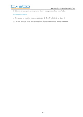 XM118 - Microcontroladores PIC18
3. Altere o exemplo para usar apenas o timer 3 para gerar as duas frequências.
Exercı́cios Propostos
1. Determinar as equações para determinação de To e T aplicáveis ao timer 2.
2. Crie um ”relógio”, com contagem de hora, minutos e segundos usando o timer 1
231
 