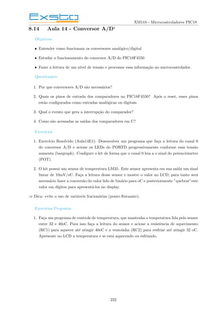 XM118 - Microcontroladores PIC18
8.14 Aula 14 - Conversor A/D‘
Objetivos
• Entender como funcionam os conversores analógico/digital
• Estudar o funcionamento do conversor A/D do PIC18F4550
• Fazer a leitura de um nı́vel de tensão e processar essa informação no microcontrolador.
Questionário
1. Por que conversores A/D são necessários?
2. Quais os pinos de entrada dos comparadores no PIC18F4550? Após o reset, esses pinos
estão configurados como entradas analógicas ou digitais.
3. Qual o evento que gera a interrupção do comparador?
4. Como são acessadas as saı́das dos comparadores em C?
Exercı́cios
1. Exercı́cio Resolvido (Aula14E1): Desenvolver um programa que faça a leitura do canal 0
do conversor A/D e acione os LEDs do PORTD progressivamente conforme essa tensão
aumenta (bargraph). Configure o kit de forma que o canal 0 leia a o sinal do potenciômetro
(POT).
2. O kit possui um sensor de temperatura LM35. Este sensor apresenta em sua saı́da um sinal
linear de 10mV/oC. Faça a leitura desse sensor e mostre o valor no LCD; para tanto será
necessário fazer a conversão do valor lido de binário para oC e posteriormente ”quebrar”este
valor em dı́gitos para apresentá-los no display.
⇒ Dica: evite o uso de variáveis fracionárias (ponto flutuante).
Exercı́cios Propostos
1. Faça um programa de controle de temperatura, que mantenha a temperatura lida pelo sensor
entre 32 e 40oC. Para isso faça a leitura do sensor e acione a resistência de aquecimento
(RC1) para aquecer até atingir 40oC e a ventoinha (RC2) para resfriar até atingir 32 oC.
Apresente no LCD a temperatura e se está aquecendo ou esfriando.
232
 