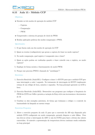 XM118 - Microcontroladores PIC18
8.15 Aula 15 - Módulo CCP
Objetivos
• Estudar os três modos de operação do módulo CCP
– Captura
– Comparação
– PWM
• Compreender o sistema de geração de clock do PWM
• Realiza aplicações práticas dos modos comparação e PWM.
Questionário
1. O que fazem cada um dos modos de operação do CCP
2. Quais os eventos (configuráveis) que geram a captura do timer no modo captura?
3. No modo comparação, qual registro é comparado com o timer?
4. Quais as ações podem ser realizadas quando o timer coincide com o registro, no modo
captura?
5. Explique de forma sucinta o funcionamento do modo PWM.
6. Porque esse processo PWM é chamado de ”modulação”?
Exercı́cios
1. Exercı́cio Resolvido (Aula15E1): Configure o timer 1 e ECCP1 para que o módulo CCP gere
uma interrupção a cada 1 segundo. No tratamento de interrupção do ECCP1 implemente
rotinas de um relógio de hora, minutos e segundos. No loop principal apresente no LCD a
hora.
2. Exercı́cio Resolvido (Aula15E2): Desenvolver um programa que configure a frequência do
PWM do CCP2 em 2 kHz e permita a variação do Duty-cicle com incrementos e decrementos
de 10
3. Combine os dois exemplos anteriores, de forma que tenhamos o relógio e o controle da
luminosidade da lâmpada ao mesmo tempo
Exercı́cios Propostos
1. Altere o exercı́cio proposto da aula 15 para que a conversão do AD seja disparada pelo
módulo CCP2 configurado em modo comparação, gerando disparos a cada 100ms. Para
isso deve-se ativar a interrupção do ADC (e não do CCP2) para fazer a leitura dos valores
convertidos. O controle a apresentação da temperatura devem continuar sendo realizados
no loop principal.
233
 