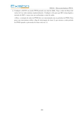XM118 - Microcontroladores PIC18
2. Configure o ECCP1 em modo PWM gerando um sinal de 2kHz. Faça o valor do Duty-cicle
variar de 0 ao valor máximo seqüencialmente. Configure o kit para que RC1 esteja ligado a
entrada do DAC e meça com um osciloscópio o sinal de saı́da.
⇒Dica: a variação do valor do PWM deve ser sincronizada com os perı́odos do PWM. Para
gerar esse sincronismo utilize o flag de interrupção do timer 2, que estoura a cada perı́odo
do PWM quando a pós-escala do timer está em 1:1.
234
 