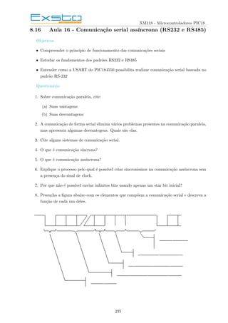 XM118 - Microcontroladores PIC18
8.16 Aula 16 - Comunicação serial assı́ncrona (RS232 e RS485)
Objetivos
• Compreender o princı́pio de funcionamento das comunicações seriais
• Estudar os fundamentos dos padrões RS232 e RS485
• Entender como a USART do PIC184550 possibilita realizar comunicação serial baseada no
padrão RS-232
Questionário
1. Sobre comunicação paralela, cite:
(a) Suas vantagens:
(b) Suas desvantagens:
2. A comunicação de forma serial elimina vários problemas presentes na comunicação paralela,
mas apresenta algumas desvantegens. Quais são elas.
3. Cite alguns sistemas de comunicação serial.
4. O que é comunicação sı́ncrona?
5. O que é comunicação assı́ncrona?
6. Explique o processo pelo qual é possı́vel criar sincronismos na comunicação assı́ncrona sem
a presença do sinal de clock.
7. Por que não é possı́vel enviar infinitos bits usando apenas um star bit inicial?
8. Preencha a figura abaixo com os elementos que compõem a comunicação serial e descreva a
função de cada um deles.
235
 