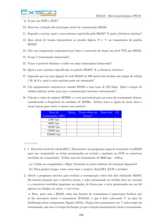 XM118 - Microcontroladores PIC18
9. O que são DTE e DCE?
10. Descreva a função dos principais sinais da comunicação RS232.
11. Segundo a norma, qual a taxa máxima suportada pela RS232? E qual a distância máxima?
12. Quis nı́veis de tensão representam os estados lógicos ’0’ e ’1’ na transmissão do padrão
RS232?
13. Cite um componente responsável por fazer a conversão de sinais em nı́vel TTL pra RS232.
14. O que é transmissão balanceada?
15. Como é possı́vel eliminar o ruı́do em uma transmissão balanceada?
16. Qual a taxa máxima especificada no padrão RS485? E a distância máxima?
17. Supondo que em uma ligação de rede RS485 de 800 metros foi medido um tempo de subida
( R) de 6 s, qual a taxa máxima pode ser alcançada?
18. Um equipamento comunica-se usando RS485 a uma taxa de 250 kbps. Qual o tempo de
subida máximo aceito para que a comunicação funcione corretamente?
19. Calcule o valor do registro SPBRG e o erro percentual para as taxas de transmissão abaixo,
considerando a frequência do oscilador de 20MHz. Arbitre entre a opção de taxas altas e
taxas baixas para obter o menor erro possı́vel
Taxa de Spbrg Taxas altas ou Taxa real e%
transmissão (BR) baixas?
2400 bps
9600 bps
19200 bps
57600 bps
250000 bps
Exercı́cios
1. 1. Exercı́cio resolvido (Aula16E1): Desenvolver um programa capaz de transmitir via RS232
para um computador as teclas pressionadas no teclado e imprimir no LCD os caracteres
recebidos do computador. Utilize taxa de transmissão de 9600 bps. ⇒Dica:
(a) Utilize no computador o Hiper Terminal ou outro software de terminal disponı́vel.
(b) Para ganhar tempo, tome como base o arquivo Aula12E1 (LCD e teclado)
2. Altere o programa anterior para realizar a comunicação entre dois kits utilizando RS485.
Da mesma maneira que o exercı́cio acima, o valor pressionado no teclado deve ser enviado
e o caracteres recebidos impressos no display, de forma que a tecla pressionada em um kit
aparece no display do outro, e vice-versa.
⇒ Dica: para usar o RS485, além das funções de transmissão é importante lembrar que
se faz necessário ativar o transmissor MAX485, o que é feito colocando ’1’ no pino de
habilitação desse componente (ligado a RA4). O pino deve permanecer em ’1’ pelo tempo da
transmissão, que não é o tempo da função, já que a função simplesmente inicia a transmissão.
236
 