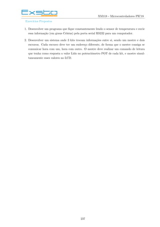 XM118 - Microcontroladores PIC18
Exercı́cios Propostos
1. Desenvolver um programa que fique constantemente lendo o sensor de temperatura e envie
essa informação (em graus Celsius) pela porta serial RS232 para um computador.
2. Desenvolver um sistema onde 3 kits trocam informações entre si, sendo um mestre e dois
escravos. Cada escravo deve ter um endereço diferente, de forma que o mestre consiga se
comunicar hora com um, hora com outro. O mestre deve realizar um comando de leitura
que tenha como resposta o valor Lido no potenciômetro POT de cada kit, e mostre simul-
taneamente esses valores no LCD.
237
 