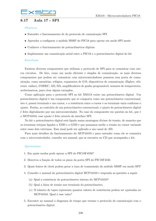 XM118 - Microcontroladores PIC18
8.17 Aula 17 - SPI
Objetivos
• Entender o funcionamento de do protocolo de comunicação SPI
• Aprender a configurar o módulo MSSP do PIC18 para operar em modo SPI meste
• Conhecer o funcionamento de potenciômetros digitais.
• Implementar um comunicação serial entre o PIC18 e o potenciômetro digital do kit
Introdução
Existem diversos componentes que utilizam o protocolo de SPI para se comunicar com out-
ros circuitos. De fato, como um modo eficiente e simples de comunicação, os mais diversos
componentes que podem ser comunicar com microcontroladores possuem essa porta de comu-
nicação, como memórias, relógios, expansores de I/O, dispositivos de comunicação (Zigbee, eth-
ernet, rádios), CODEC, AD, DA, amplificadores de ganho programável, sensores de temperatura,
acelerômetros, para citar alguns exemplos.
Como aplicação para o protocolo SPI no kit XM118 existe um potenciômetro digital. Um
potenciômetro digital é um componente que se comporta como um potenciômetro convencional,
isto é, possui terminais e um cursor, e a resistência entre o cursor e os terminais varia conforme o
ajuste. Porém, ao contrário de um potenciômetro convencional, o ajuste do potenciômetro digital
é feito digitalmente por um microcontrolador. No caso do componente em questão no kit, que é
o MCP41010, esse ajuste é feito através da interface SPI.
No kit o potenciômetro digital está ligado numa montagem divisor de tensão, de maneira que
os terminais estejam ligados a VDD e a GND e que possamos medir a tensão no cursor variando
entre esses dois extremos. Esse sinal pode ser aplicado a um canal de AD.
Para mais detalhes do funcionamento do MCP41010 e para entender como ele se comunica
com o microcontrolador, consulte seu manual, que se encontra no CD que acompanha o kit.
Questionário
1. Em quais modos pode operar a SPI do PIC18F4550?
2. Descreva a função de todos os pinos da porta SPI do PIC18F4550.
3. Quais fontes de clock podem gerar a taxa de transmissão do módulo MSSP em modo SPI?
4. Consulte o manual do potenciômetro digital MCP41010 e responda as questões a seguir
(a) Qual a resistência do potenciômetro interno do MCP41010?
(b) Qual a faixa de tensão nos terminais do potenciômetro.
(c) O número de tapes representa quantos valores de resistências podem ser ajustadas no
MCP41010. Qual é esse valor?
5. Encontre no manual o diagrama de tempo que resume o protocolo de comunicação com o
potenciômetro digital.
238
 