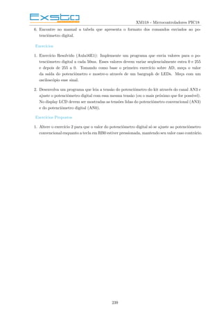 XM118 - Microcontroladores PIC18
6. Encontre no manual a tabela que apresenta o formato dos comandos enviados ao po-
tenciômetro digital.
Exercı́cios
1. Exercı́cio Resolvido (Aula16E1): Implemente um programa que envia valores para o po-
tenciômetro digital a cada 50ms. Esses valores devem variar seqüencialmente entra 0 e 255
e depois de 255 a 0. Tomando como base o primeiro exercı́cio sobre AD, meça o valor
da saı́da do potenciômetro e mostre-o através de um bargraph de LEDs. Meça com um
osciloscópio esse sinal.
2. Desenvolva um programa que leia a tensão do potenciômetro do kit através do canal AN3 e
ajuste o potenciômetro digital com essa mesma tensão (ou o mais próximo que for possı́vel).
No display LCD devem ser mostradas as tensões lidas do potenciômetro convencional (AN3)
e do potenciômetro digital (AN0).
Exercı́cios Propostos
1. Altere o exercı́cio 2 para que o valor do potenciômetro digital só se ajuste ao potenciômetro
convencional enquanto a tecla em RB0 estiver pressionada, mantendo seu valor caso contrário.
239
 