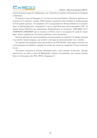 XM118 - Microcontroladores PIC18
sequencias passo-a-passo de configuração e uso. Estudam-se também as ferramentas de simulação
e depuração.
O capitulo 4 trata da linguagem C e seu uso em microcontroladores. Buscou-se apresentar os
conceitos de C conforme o padrão ANSI, fazendo comentários sobre detalhes de implementação
do C18 quando oportuno. O compilador C18 é acompanhado de diversas bibliotecas de funções,
tanto as padronizadas para a linguagem C como as especı́ficas para microcontroladores PIC. As
funções dessas bibliotecas são apresentadas detalhadamente no documento ”MPLAB R

 C18 C
COMPILER LIBRARIES”(que se encontra no CD do curso) e aos arquivos de ajuda do compi-
lador. Outros capı́tulos do curso fazem referência a estes documentos.
Diversas aplicações de microcontroladores são apresentadas no capı́tulo 6. O enfoque principal
é na interface homem-máquina, que permite a interação do microcontrolador com o usuário.
No capitulo 6 são estudados vários dos periféricos do PIC18F4550. Cada tópico é iniciado com
o funcionamento do periférico, seguindo do estudo das rotinas do compilador C18 que permitem
sei uso.
Nos anexos encontram-se diversas informações úteis e para consulta no dia-a-dia. Atenção
especial deve ser dada ao anexo D Bibliografia e leituras recomendadas, que comenta diversas
fontes de informação sobre PIC, PIC18 e linguagem C.
24
 