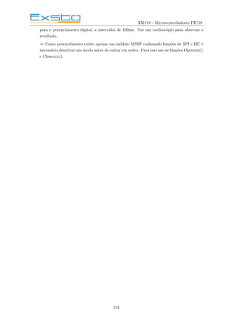 XM118 - Microcontroladores PIC18
para o potenciômetro digital, a intervalos de 100ms. Use um osciloscópio para observar o
resultado.
⇒ Como potenciômetro existe apenas um módulo MSSP realizando funções de SPI e I2C é
necessário desativar um modo antes de entrar em outro. Para isso use as funções Openxxx()
e Closexxx().
241
 