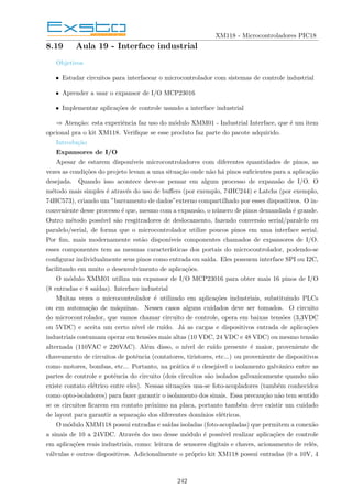 XM118 - Microcontroladores PIC18
8.19 Aula 19 - Interface industrial
Objetivos
• Estudar circuitos para interfacear o microcontrolador com sistemas de controle industrial
• Aprender a usar o expansor de I/O MCP23016
• Implementar aplicações de controle usando a interface industrial
⇒ Atenção: esta experiência faz uso do módulo XMM01 - Industrial Interface, que é um item
opcional pra o kit XM118. Verifique se esse produto faz parte do pacote adquirido.
Introdução
Expansores de I/O
Apesar de estarem disponı́veis microcontroladores com diferentes quantidades de pinos, as
vezes as condições do projeto levam a uma situação onde não há pinos suficientes para a aplicação
desejada. Quando isso acontece deve-se pensar em algum processo de expansão de I/O. O
método mais simples é através do uso de buffers (por exemplo, 74HC244) e Latchs (por exemplo,
74HC573), criando um ”barramento de dados”externo compartilhado por esses dispositivos. O in-
conveniente desse processo é que, mesmo com a expansão, o número de pinos demandada é grande.
Outro método possı́vel são resgitradores de deslocamento, fazendo conversão serial/paralelo ou
paralelo/serial, de forma que o microcontrolador utilize poucos pinos em uma interface serial.
Por fim, mais modernamente estão disponı́veis componentes chamados de expansores de I/O.
esses componentes tem as mesmas caracterı́sticas dos portais do microcontrolador, podendo-se
configurar individualmente seus pinos como entrada ou saı́da. Eles possuem interface SPI ou I2C,
facilitando em muito o desenvolvimento de aplicações.
O módulo XMM01 utiliza um expansor de I/O MCP23016 para obter mais 16 pinos de I/O
(8 entradas e 8 saı́das). Interface industrial
Muitas vezes o microcontrolador é utilizado em aplicações industriais, substituindo PLCs
ou em automação de máquinas. Nesses casos alguns cuidados deve ser tomados. O circuito
do microcontrolador, que vamos chamar circuito de controle, opera em baixas tensões (3,3VDC
ou 5VDC) e aceita um certo nı́vel de ruı́do. Já as cargas e dispositivos entrada de aplicações
industriais costumam operar em tensões mais altas (10 VDC, 24 VDC e 48 VDC) ou mesmo tensão
alternada (110VAC e 220VAC). Além disso, o nı́vel de ruı́do presente é maior, proveniente de
chaveamento de circuitos de potência (contatores, tiristores, etc...) ou proveniente de dispositivos
como motores, bombas, etc... Portanto, na prática é o desejável o isolamento galvânico entre as
partes de controle e potência do circuito (dois circuitos são isolados galvanicamente quando não
existe contato elétrico entre eles). Nessas situações usa-se foto-acopladores (também conhecidos
como opto-isoladores) para fazer garantir o isolamento dos sinais. Essa precaução não tem sentido
se os circuitos ficarem em contato próximo na placa, portanto também deve existir um cuidado
de layout para garantir a separação dos diferentes domı́nios elétricos.
O módulo XMM118 possui entradas e saı́das isoladas (foto-acopladas) que permitem a conexão
a sinais de 10 a 24VDC. Através do uso desse módulo é possı́vel realizar aplicações de controle
em aplicações reais industriais, como: leitura de sensores digitais e chaves, acionamento de relés,
válvulas e outros dispositivos. Adicionalmente o próprio kit XM118 possui entradas (0 a 10V, 4
242
 