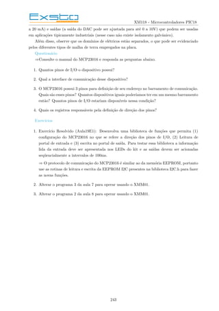 XM118 - Microcontroladores PIC18
a 20 mA) e saı́das (a saı́da do DAC pode ser ajustada para até 0 a 10V) que podem ser usadas
em aplicações tipicamente industriais (nesse caso não existe isolamento galvânico).
Além disso, observe que os domı́nios de elétricos estão separados, o que pode ser evidenciado
pelos diferentes tipos de malha de terra empregados na placa.
Questionário
⇒Consulte o manual do MCP23016 e responda as perguntas abaixo.
1. Quantos pinos de I/O o dispositivo possui?
2. Qual a interface de comunicação desse dispositivo?
3. O MCP23016 possui 3 pinos para definição de seu endereço no barramento de comunicação.
Quais são esses pinos? Quantos dispositivos iguais poderı́amos ter em um mesmo barramento
então? Quantos pinos de I/O estariam disponı́veis nessa condição?
4. Quais os registros responsáveis pela definição de direção dos pinos?
Exercı́cios
1. Exercı́cio Resolvido (Aula19E1): Desenvolva uma biblioteca de funções que permita (1)
configuração do MCP23016 no que se refere a direção dos pinos de I/O, (2) Leitura de
portal de entrada e (3) escrita no portal de saı́da. Para testar essa biblioteca a informação
lida da entrada deve ser apresentada nos LEDs do kit e as saı́das devem ser acionadas
seqüencialmente a intervalos de 100ms.
⇒ O protocolo de comunicação do MCP23016 é similar ao da memória EEPROM, portanto
use as rotinas de leitura e escrita da EEPROM I2C presentes na biblioteca I2C.h para fazer
as novas funções.
2. Alterar o programa 3 da aula 7 para operar usando o XMM01.
3. Alterar o programa 2 da aula 8 para operar usando o XMM01.
243
 