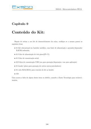 XM118 - Microcontroladores PIC18
Capı́tulo 9
Conteúdo do Kit:
Depois de retirar o seu kit de desenvolvimento da caixa, verifique se o mesmo possui os
seguintes itens:
• 01 Kit educacional em bastidor metálico, com fonte de alimentação e gravador/depurador
X-ICD2 embutido;
• 01 Cabo de alimentação de três pinos(2P+T);
• 01 Cabo de comunicação serial;
• 02 Cabos de comunicação USB (um para gravação/depuração e um para aplicação)
• 01 header (placa para gravação de outros microcontroladores)
• 01 cabo RJ12/RJ12, para conexão do kit ao header.
• CD
Caso ocorra a falta de algum destes itens ou defeito, consulte a Exsto Tecnologia para esclareci-
mentos.
246
 