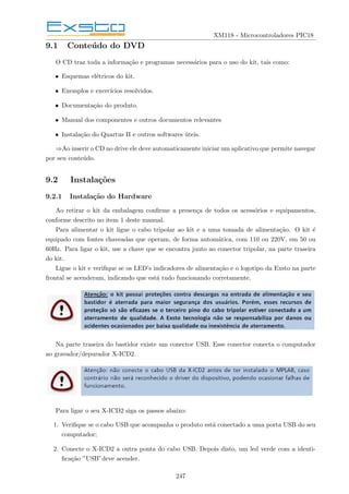 XM118 - Microcontroladores PIC18
9.1 Conteúdo do DVD
O CD traz toda a informação e programas necessários para o uso do kit, tais como:
• Esquemas elétricos do kit.
• Exemplos e exercı́cios resolvidos.
• Documentação do produto.
• Manual dos componentes e outros documentos relevantes
• Instalação do Quartus II e outros softwares úteis.
⇒Ao inserir o CD no drive ele deve automaticamente iniciar um aplicativo que permite navegar
por seu conteúdo.
9.2 Instalações
9.2.1 Instalação do Hardware
Ao retirar o kit da embalagem confirme a presença de todos os acessórios e equipamentos,
conforme descrito no item 1 deste manual.
Para alimentar o kit ligue o cabo tripolar ao kit e a uma tomada de alimentação. O kit é
equipado com fontes chaveadas que operam, de forma automática, com 110 ou 220V, em 50 ou
60Hz. Para ligar o kit, use a chave que se encontra junto ao conector tripolar, na parte traseira
do kit.
Ligue o kit e verifique se os LED’s indicadores de alimentação e o logotipo da Exsto na parte
frontal se acenderam, indicando que está tudo funcionando corretamente.
Na parte traseira do bastidor existe um conector USB. Esse conector conecta o computador
ao gravador/depurador X-ICD2.
Para ligar o seu X-ICD2 siga os passos abaixo:
1. Verifique se o cabo USB que acompanha o produto está conectado a uma porta USB do seu
computador;
2. Conecte o X-ICD2 a outra ponta do cabo USB. Depois disto, um led verde com a identi-
ficação ”USB”deve acender.
247
 