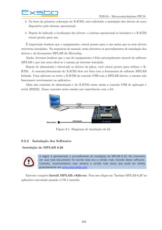 XM118 - Microcontroladores PIC18
3. Na hora da primeira colocação do X-ICD2, será solicitada a instalação dos drivers do novo
dispositivo pelo sistema operacional;
4. Depois de indicado a localização dos drivers, o sistema operacional os instalará e o X-ICD2
estará pronto para uso.
É importante lembrar que o equipamento, estará pronto para o uso assim que os seus drivers
estiverem instalados. Na sequência do manual, serão descritos os procedimentos de instalação dos
drivers e da ferramenta MPLAB da Microchip.
Ainda, devemos lembrar que o uso do equipamento é feito principalmente através do software
MPLAB e por isso seria ideal se o mesmo já estivesse instalado.
Depois de alimentada e detectado os drivers da placa, você estará pronto para utilizar o X-
ICD2 . A conexão/desconexão do X-ICD2 deve ser feita com a ferramenta de software MPLAB
fechada. Caso adicione ou retire o X-ICD2 da conexão USB com o MPLAB aberto, o mesmo não
funcionará corretamente no aplicativo.
Além das conexões de alimentação e do X-ICD2 existe ainda a conexão USB de aplicação e
serial (RS232). Essas conexões serão usadas nas experiências com o kit.
Figura 9.1: Diagrama de instalação do kit
9.2.2 Instalação dos Softwares
Instalação do MPLAB 8.20
Execute o arquivo Install MPLAB v820.exe. Para isso clique em ”Instalar MPLAB 8.20”no
aplicativo executado quando o CD é inserido.
248
 