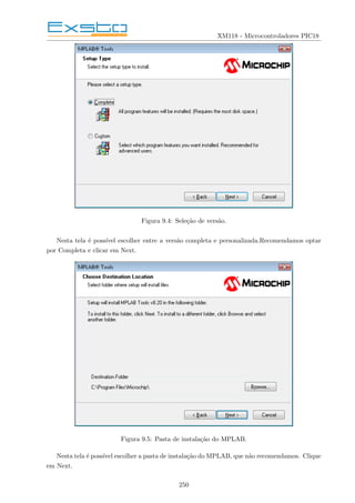 XM118 - Microcontroladores PIC18
Figura 9.4: Seleção de versão.
Nesta tela é possı́vel escolher entre a versão completa e personalizada.Recomendamos optar
por Completa e clicar em Next.
Figura 9.5: Pasta de instalação do MPLAB.
Nesta tela é possı́vel escolher a pasta de instalação do MPLAB, que não recomendamos. Clique
em Next.
250
 