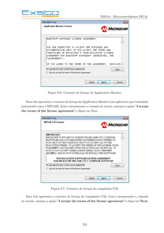 XM118 - Microcontroladores PIC18
Figura 9.6: Contrato de licença do Application Maestro.
Esta tela apresenta o contrato de licença do Application Maestro (um aplicativo que é instalado
juntamente como o MPLAB). Leia-o atentamente e, estando de acordo, marque a opção ”I accept
the terms of the license agreement”e clique em Next.
Figura 9.7: Contrato de licença do compilador C32.
Esta tela apresenta o contrato de licença do compilador C32. Leia-o atentamente e, estando
de acordo, marque a opção ”I accept the terms of the license agreement”e clique em Next.
251
 