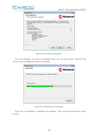 XM118 - Microcontroladores PIC18
Figura 9.8: Resumo da instalação .
Esta tela apresenta um resumo da instalação antes que essa seja iniciada. Estando tudo
correto, clique em Next para iniciar a instalação.
Figura 9.9: Andamento da instalação.
Nesta tela é apresentado o andamento da instalação. Esse processo pode demorar alguns
minutos.
252
 