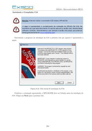XM118 - Microcontroladores PIC18
Instalando o Compilador C18
Executando o programa de instalação do C18 a primeira tela que aparece é apresentada a
seguir.
Figura 9.12: Tela inicial de instalação do C18.
Conforme a orientação apresentada, o MPLAB IDE deve ser fechado antes da instalação do
C18. Clique em Next para a próxima tela.
254
 