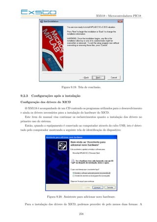 XM118 - Microcontroladores PIC18
Figura 9.19: Tela de conclusão.
9.2.3 Configurações após a instalação
Configuração dos drivers do XICD
O XM118 é acompanhado de um CD contendo os programas utilizados para o desenvolvimento
e ainda os drivers necessários para a instalação do hardware do XICD.
Este item do manual visa continuar os esclarecimentos quanto a instalação dos drivers no
primeiro uso do sistema.
Então, quando o equipamento é conectado ao computador através do cabo USB, isto é detec-
tado pelo computador mostrando a seguinte tela de identificação do dispositivo:
Figura 9.20: Assistente para adicionar novo hardware.
Para a instalação dos drivers do XICD, podemos proceder de pelo menos duas formas: A
258
 