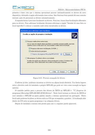 XM118 - Microcontroladores PIC18
primeira é fazer com que o sistema operacional procure automaticamente os drivers do novo
dispositivo, deixando a opção selecionada como acima. Isso funciona bem quando há uma conexão
internet, pois ele procurará os drivers automaticamente.
A segunda forma é procurar localmente os drivers. Para isso, temos duas localizações diferentes
para os drivers. Para adicionar localmente devemos selecionar a opção ”Instalar de uma lista ou
local especifico”e colocar o caminho onde serão encontrados os drivers.
Figura 9.21: Procura avançada de drivers.
Conforme já dito, podemos encontrar os drivers em alguns locais distintos. Um destes lugares
seria o diretório onde foi instalado o próprio MPLAB que pode ser visto como exemplo na figura
anterior.
O caminho padrão para a procura dos drivers do XICD no MPLAB é: ”C:Arquivos de
programasMicrochipMPLAB IDEICD2Drivers”. Neste local teremos os drivers do XICD se
você instalou o MPLAB na pasta padrão usando o sistema operacional em português. Outro
local onde podemos localizar os drivers seria no CD que acompanha o produto. A localização dele
dentro do CD seria na pasta programas e na subpasta drivers.
Depois de instalado o mesmo está pronto para uso e a seguinte janela aparecerá.
259
 