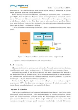 XM118 - Microcontroladores PIC18
notas musicais e no caso do programa são as instruções) que podem ser organizados de diversas
formas diferentes, obtendo-se diferentes resultados.
Como exemplo de sistema computacional, o primeiro que nos vem em mente é o computador
pessoal (PC), hoje tão difundido. Contudo, existem vários equipamentos, tão ou mais comuns
que os PC´s, que são sistemas computacionais. Por exemplo, os vı́deos-game, os mini-games,
as calculadoras, palm-top´s, etc. Além disso, temos os microcontroladores, que são o objetivo
desse nosso estudo, que estão presentes nas mais diversas aplicações, de eletrodomésticos a plantas
industriais, de alarmes a equipamentos médicos.
A estrutura básica de um sistema computacional é como a apresentada no diagrama em blocos
abaixo.
Figura 1.1: Diagrama em blocos genérico de um sistema computacional
A seguir são estudados detalhadamente cada um desses blocos.
1.1.1 Memórias
Memórias são dispositivos que armazenam informações. No caso de um sistema computacional,
essa informação, assim como a memória, pode ser dividida em dois tipos: programa e dados.
Programa é a sequencia de instruções que ao CPU deve seguir para desempenhar a função a
que se destina a aplicação. Quando se trata de um programa executado por um microcontrolador
são usados também os termos firmware e software embarcado (embedded software). Já dados são
variáveis que a CPU usa durante a execução do programa.
Existem também Registros (bytes de memória) com funções especiais que trabalham junto
ao processador (CPU). Em alguns casos esses registros estão dentro do próprio processador e em
outros eles são mapeados juntamente com a memória de dados.
Memória de programa
Sua função é armazenar o software (programa) a ser executado no sistema. Também é utilizada
para guardar tabelas de constantes. Dentre os vários endereços de memória de programa existem
alguns com finalidade especı́fica, chamados vetores. São endereços para onde o programa desvia
quando ocorrem determinados eventos. Assim, sempre existirá um vetor de reset, que é onde
o programa começa (ou recomeça) quando o sistema é inicializado (ou resetado). Há também
26
 