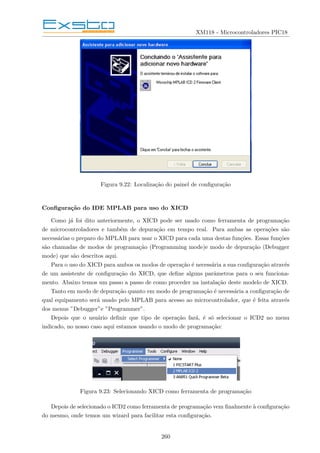 XM118 - Microcontroladores PIC18
Figura 9.22: Localização do painel de configuração
Configuração do IDE MPLAB para uso do XICD
Como já foi dito anteriormente, o XICD pode ser usado como ferramenta de programação
de microcontroladores e também de depuração em tempo real. Para ambas as operações são
necessárias o preparo do MPLAB para usar o XICD para cada uma destas funções. Essas funções
são chamadas de modos de programação (Programming mode)e modo de depuração (Debugger
mode) que são descritos aqui.
Para o uso do XICD para ambos os modos de operação é necessária a sua configuração através
de um assistente de configuração do XICD, que define alguns parâmetros para o seu funciona-
mento. Abaixo temos um passo a passo de como proceder na instalação deste modelo de XICD.
Tanto em modo de depuração quanto em modo de programação é necessária a configuração de
qual equipamento será usado pelo MPLAB para acesso ao microcontrolador, que é feita através
dos menus ”Debugger”e ”Programmer”.
Depois que o usuário definir que tipo de operação fará, é só selecionar o ICD2 no menu
indicado, no nosso caso aqui estamos usando o modo de programação:
Figura 9.23: Selecionando XICD como ferramenta de programação
Depois de selecionado o ICD2 como ferramenta de programação vem finalmente à configuração
do mesmo, onde temos um wizard para facilitar esta configuração.
260
 