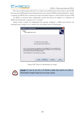 XM118 - Microcontroladores PIC18
Este tipo de alimentação então deve ser usado com prudência para evitar danos a porta USB.
Em uma porta USB padrão temos disponı́vel por porta somente 500mA aproximadamente. Assim,
o consumo do XICD mais o consumo do target não podem superar o valor máximo da porta USB.
No XICD, no termino desta configuração, possui uma forma de sinalizar se o hardware do
XICD está fornecendo a energia ou se é o target.
Abaixo temos a janela de configuração que permite configurar o XICD para fornecer ali-
mentação para o target ou se o mesmo tem sua própria fonte de alimentação.
Figura 9.26: Fonte de alimentação do target.
262
 