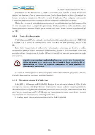 XM118 - Microcontroladores PIC18
O hardware do Kit Educacional XM118 foi concebido para permitir a maior flexibilidade
possı́vel nas ligações. Para os pinos com diversas funções foram ligados a chaves dip switch, de
forma a permitar a conexão com diferentes circuitos de aplicação. Para configurar corretamente
o hardware para suas necessidades leia as tabelas indicativas das funções das chaves.
Muitos dos circuitos de aplicação possuem pontos de testes (test points) que facilitam a medida
de seus principais sinais. A seguir são apresentadas detalhadamente as partes do circuito. Elas
fazem referência ao esquema elétrico que se encontra no anexo A deste manual e em forma PDF
no CD.
9.3.1 Fonte de alimentação
O kit Educacional CPLD é equipado com duas fontes chaveadas independentes de +5VDC/3A
e +12VDC/1A. A tensão de entrada dessas fontes é de 90 a 240 VAC (fullrange), em 50 ou 60
Hz.
Estas fontes têm proteção de saı́da contra curto-circuito e sobrecarga que desativa as saı́das,
retornando a operação normal assim que o problema deixa de existir. Adicionalmente, existe uma
proteção entrada contra surtos de tensão. O bastidor metálico é aterrado, para maior proteção
dos usuários.
As fontes de alimentação estão disponı́veis para o usuário em conectores apropriados. Seu uso,
contudo, deve respeitar a corrente máxima disponı́vel.
9.3.2 Microcontrolador PIC18F4550
O kit XM118 foi baseado no PIC18F4550. Trata-se de um microcontrolador de 8 bits de alto
desempenho, com uma série de periféricos e recursos que o tornam bastante completo, permitindo
através de seu estudo explorar vários recursos comumente encontrados em microcontroladores. Em
especial, este possui um periférico USB onde sua comunicação operando como device , permite
sua conexão a um computador ou outro dispositivo host.
A tabela a seguir traz as principais caracterı́sticas do PIC18F4550.
265
 