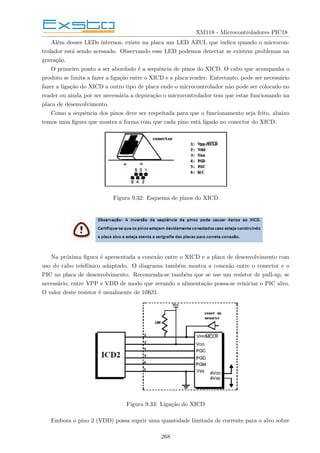 XM118 - Microcontroladores PIC18
Além desses LEDs internos, existe na placa um LED AZUL que indica quando o microcon-
trolador está sendo acessado. Observando esse LED podemos detectar se existem problemas na
gravação.
O primeiro ponto a ser abordado é a sequência de pinos do XICD. O cabo que acompanha o
produto se limita a fazer a ligação entre o XICD e a placa reader. Entretanto, pode ser necessário
fazer a ligação do XICD a outro tipo de placa onde o microcontrolador não pode ser colocado no
reader ou ainda por ser necessária a depuração o microcontrolador tem que estar funcionando na
placa de desenvolvimento.
Como a sequência dos pinos deve ser respeitada para que o funcionamento seja feito, abaixo
temos uma figura que mostra a forma com que cada pino está ligado no conector do XICD.
Figura 9.32: Esquema de pinos do XICD
Na próxima figura é apresentada a conexão entre o XICD e a placa de desenvolvimento com
uso do cabo telefônico adaptado. O diagrama também mostra a conexão entre o conector e o
PIC na placa de desenvolvimento. Recomenda-se também que se use um resistor de pull-up, se
necessário, entre VPP e VDD de modo que zerando a alimentação possa-se reiniciar o PIC alvo.
O valor deste resistor é usualmente de 10KΩ.
Figura 9.33: Ligação do XICD
Embora o pino 2 (VDD) possa suprir uma quantidade limitada de corrente para o alvo sobre
268
 