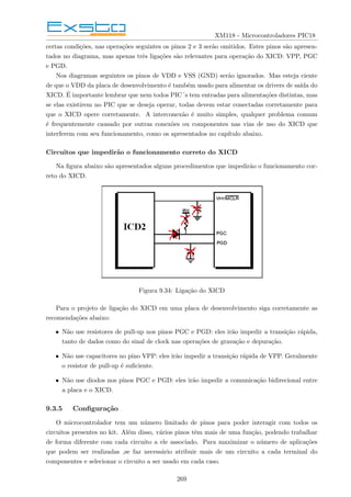 XM118 - Microcontroladores PIC18
certas condições, nas operações seguintes os pinos 2 e 3 serão omitidos. Estes pinos são apresen-
tados no diagrama, mas apenas três ligações são relevantes para operação do XICD: VPP, PGC
e PGD.
Nos diagramas seguintes os pinos de VDD e VSS (GND) serão ignorados. Mas esteja ciente
de que o VDD da placa de desenvolvimento é também usado para alimentar os drivers de saı́da do
XICD. É importante lembrar que nem todos PIC´s tem entradas para alimentações distintas, mas
se elas existirem no PIC que se deseja operar, todas devem estar conectadas corretamente para
que o XICD opere corretamente. A interconexão é muito simples, qualquer problema comum
é frequentemente causado por outras conexões ou componentes nas vias de uso do XICD que
interferem com seu funcionamento, como os apresentados no capı́tulo abaixo.
Circuitos que impedirão o funcionamento correto do XICD
Na figura abaixo são apresentados alguns procedimentos que impedirão o funcionamento cor-
reto do XICD.
Figura 9.34: Ligação do XICD
Para o projeto de ligação do XICD em uma placa de desenvolvimento siga corretamente as
recomendações abaixo:
• Não use resistores de pull-up nos pinos PGC e PGD: eles irão impedir a transição rápida,
tanto de dados como do sinal de clock nas operações de gravação e depuração.
• Não use capacitores no pino VPP: eles irão impedir a transição rápida de VPP. Geralmente
o resistor de pull-up é suficiente.
• Não use diodos nos pinos PGC e PGD: eles irão impedir a comunicação bidirecional entre
a placa e o XICD.
9.3.5 Configuração
O microcontrolador tem um número limitado de pinos para poder interagir com todos os
circuitos presentes no kit. Além disso, vários pinos têm mais de uma função, podendo trabalhar
de forma diferente com cada circuito a ele associado. Para maximizar o número de aplicações
que podem ser realizadas ,se faz necessário atribuir mais de um circuito a cada terminal do
componentes e selecionar o circuito a ser usado em cada caso.
269
 