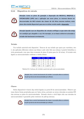 XM118 - Microcontroladores PIC18
9.3.6 Dispositivos de entrada
Teclado
Um teclado matricial está disponı́vel. Trata-se de um teclado que opera por varredura, isto
é, são aplicados diferentes valores nas linhas e pelo valor lido nas colunas é possı́vel identificar a
tecla pressionado, com uma clara economia de pinos (8 pinos para ler 16 teclas). O teclado está
ligado ao microcontrolador conforme a tabela abaixo.
RB3 Rb2 RB1 RB0
RB4 1 2 3
RB5 4 5 6 B
RB6 7 8 9 C
RB7 */E 0 #/F D
Tabela 9.5: Leitura do teclado matricial pelo microcontrolador
Chaves
Estão disponı́veis 8 chaves dip switch ligadas ao portal B do microcontrolador. Observe que
essas chaves foram projetadas para ser baixo ativas, portanto ao serem colocadas na posição ON
elas aterram os pinos do microcontrolador. Estando aberto o nı́vel lógico alto nas entradas do
microcontrolador é garantido pelos resistores de pull-up internos.
272
 