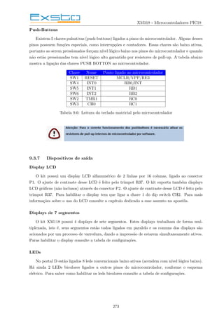 XM118 - Microcontroladores PIC18
Push-Buttons
Existem 5 chaves pulsativas (push-buttons) ligados a pinos do microcontrolador. Alguns desses
pinos possuem funções especiais, como interrupções e contadores. Essas chaves são baixo ativas,
portanto ao serem pressionados forçam nı́vel lógico baixo nos pinos do microcontrolador e quando
não estão pressionadas tem nı́vel lógico alto garantido por resistores de pull-up. A tabela abaixo
mostra a ligação das chaves PUSH BOTTON ao microcontrolador.
Chave Nome Ponto ligado ao microcontrolador
SW1 RESET MCLR/VPP/RE3
SW4 INT0 RB0/INT
SW5 INT1 RB1
SW6 INT2 RB2
SW2 TMR1 RC0
SW3 CH0 RC1
Tabela 9.6: Leitura do teclado matricial pelo microcontrolador
9.3.7 Dispositivos de saı́da
Display LCD
O kit possui um display LCD alfanumérico de 2 linhas por 16 colunas, ligado ao conector
P1. O ajuste de contraste desse LCD é feito pelo trimpot R37. O kit suporta também displays
LCD gráficos (não inclusos) através do conector P2. O ajuste de contraste desse LCD é feito pelo
trimpot R37. Para habilitar o display tem que ligar a chave 1 do dip switch CH2. Para mais
informações sobre o uso do LCD consulte o capı́tulo dedicado a esse assunto na apostila.
Displays de 7 segmentos
O kit XM118 possui 4 displays de sete segmentos. Estes displays trabalham de forma mul-
tiplexada, isto é, seus segmentos estão todos ligados em paralelo e os comuns dos displays são
acionados por um processo de varredura, dando a impressão de estarem simultaneamente ativos.
Paras habilitar o display consulte a tabela de configurações.
LEDs
No portal D estão ligados 8 leds convencionais baixo ativos (acendem com nı́vel lógico baixo).
Há ainda 2 LEDs bicolores ligados a outros pinos do microcontrolador, conforme o esquema
elétrico. Para saber como habilitar os leds bicolores consulte a tabela de configurações.
273
 