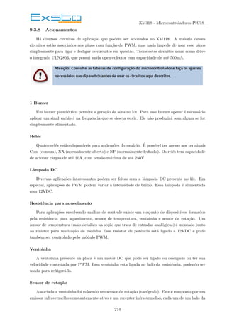 XM118 - Microcontroladores PIC18
9.3.8 Acionamentos
Há diversos circuitos de aplicação que podem ser acionados no XM118. A maioria desses
circuitos estão associados aos pinos com função de PWM, mas nada impede de usar esse pinos
simplesmente para ligar e desligar os circuitos em questão. Todos estes circuitos usam como drive
o integrado ULN2803, que possui saı́da open-colector com capacidade de até 500mA.
1 Buzzer
Um buzzer piezelétrico permite a geração de sons no kit. Para esse buzzer operar é necessário
aplicar um sinal variável na frequência que se deseja ouvir. Ele não produzirá som algum se for
simplesmente alimentado.
Relés
Quatro relés estão disponı́veis para aplicações do usuário. É possı́vel ter acesso aos terminais
Com (comum), NA (normalmente aberto) e NF (normalmente fechado). Os relés tem capacidade
de acionar cargas de até 10A, com tensão máxima de até 250V.
Lâmpada DC
Diversas aplicações interessantes podem ser feitas com a lâmpada DC presente no kit. Em
especial, aplicações de PWM podem variar a intensidade de brilho. Essa lâmpada é alimentada
com 12VDC.
Resistência para aquecimento
Para aplicações envolvendo malhas de controle existe um conjunto de dispositivos formados
pela resistência para aquecimento, sensor de temperatura, ventoinha e sensor de rotação. Um
sensor de temperatura (mais detalhes na seção que trata de entradas analógicas) é montado junto
ao resistor para realização de medidas Esse resistor de potência está ligado a 12VDC e pode
também ser controlado pelo módulo PWM.
Ventoinha
A ventoinha presente na placa é um motor DC que pode ser ligado ou desligado ou ter sua
velocidade controlada por PWM. Essa ventoinha esta ligada ao lado da resistência, podendo ser
usada para refrigerá-la.
Sensor de rotação
Associada a ventoinha foi colocado um sensor de rotação (tacógrafo). Este é composto por um
emissor infravermelho constantemente ativo e um receptor infravermelho, cada um de um lado da
274
 