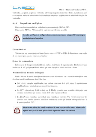 XM118 - Microcontroladores PIC18
ventoinha. Ao girar, as pás da ventoinha interrompem periodicamente o fluxo, fazendo com que
o circuito do receptor gere um sinal quadrado de frequência proporcional a velocidade de giro da
ventoinha.
9.3.9 Dispositivos analógicos
Diversos circuitos analógicos estão ligados aos canais do ADC do PIC.
Para usar o ADC do PIC consulte o capı́tulo especı́fico na apostila.
Potenciômetro
Trata-se de um potenciômetro linear ligado entre +5VDC e GND, de forma que a excursão
de seu cursor gera valores entre estes limites.
Sensor de temperatura
Este sensor de temperatura LM35 fica junto à resistência de aquecimento. Ele fornece uma
tensão de 10 mV por grau Celsius, sendo que essa variação é linear em toda a faixa.
Condicionador de sinais analógicos
Para a leitura de sinais analógicos externos foram inclusas no kit 4 entradas analógicas com
circuitos condicionadores de sinal. São elas:
• An1 e An2: entradas amplificadas com ganhos ajustáveis de 1 a 10 vezes. O ganho desses
amplificadores é ajustado pelos respectivos trimpots.
• 0 a 10 V: esta entrada divide o sinal por 2. Ela foi pensada para permitir a interação com
sistemas industriais que usam a escala de 0 a 10 V para medidas.
• 4 a 20 mA: esta entrada é na verdade uma entrada de corrente. Um circuito conversor de
corrente para tensão, converte o sinal de entrada de forma que 20 mA corresponderam a 5
V no terminal do PIC.
275
 