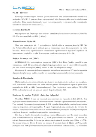 XM118 - Microcontroladores PIC18
9.3.11 Diversos
Essa seção descreve alguns circuitos que se comunicam com o microcontrolador através dos
protocolos I2C e SPI. A presença desses componentes é, além do estudo deles em si, o estudo desses
protocolos. Para maiores informações sobre esses componentes e seus protocolos comunicação
consulte os manuais dos mesmos no CD.
Memória EEPROM
O componente 24C08 (U15) é uma memória EEPROM que se comunica através do protocolo
I2C. Ela tem capacidade de 8kbit (1 kbyte).
Potenciômetro digital SPI
Mais uma inovação do kit. O potenciômetro digital utiliza a comunicação serial SPI (Se-
rial Peripheral Interface), que é utilizada para a comunicação entre dois componentes em curta
distância. Assim como o potenciômetro convencional, o potenciômetro digital está ligado de tal
maneira que é possı́vel ler o valor de seu cursor, tensão esta que varia de 0 a 5V.
Relógio de tempo real (RTC)
O HT1380 (U12) é um relógio de tempo real (RTC - Real Time Clock) e calendário com
comunicação serial. Ele possui um cristal próprio para geração da base de tempo (X1) e é mantido
por uma bateria recarregável(BAT1), mesmo se o kit for desligado da energia.
O protocolo de comunicação desse componente assemelha-se ao protocolo SPI, porém apresenta
algumas divergências do padrão, consulte seu manual para mais detalhes de funcionamento.
Gerador de Frequência
Muitas aplicações do microcontrolador precisam de um sinal periódico aplicado aos seus pinos.
Para atender essa necessidade o kit conta com um gerador de frequências capaz de gerar sinais
quadrados de 60 Hz a 4 kHz (aproximadamente). Esse circuito tem como núcleo o CI LM555
(U26). A frequência pode ser ajustada através do potenciômetro R36.
Hardware do módulo XMM01 - Interface Industrial
O módulo XMM01 é para ser conectado aos conectores de expansão do Kit XM118. Seu
objetivo é ser uma interface entre o microcontrolador e circuitos tipicamente usados na indústria.
Para tanto ele é composto de um expansor de I/O, entradas fotoacopladas e saı́das fotoacopladas
com seus respectivos drives protegidos. A seguir é apresentada uma explicação dos circuitos do
módulo. No apêndice desse manual estão os esquemas elétricos (assim como no CD que acompanha
o kit) que devem ser considerados para melhor entendimento.
São duas as funções dos circuitos de entrada e saı́da: (1)adequar o nı́vel dos sinais industriais
para o microcontrolador e vice-versa e (2) isolar galvanicamente os circuitos. Os circuitos de
entrada foram construı́dos de forma que são aceitas tensões de entrada entre 12Vdc e 24Vdc.
Da mesma forma, os drivers de saı́da são capazes de acionar sinais de 12Vdc a 24Vdc, sendo
protegidos com PTC (fusı́vel rearmável) limitando a corrente de saı́da em 300mA. O isolamento
277
 