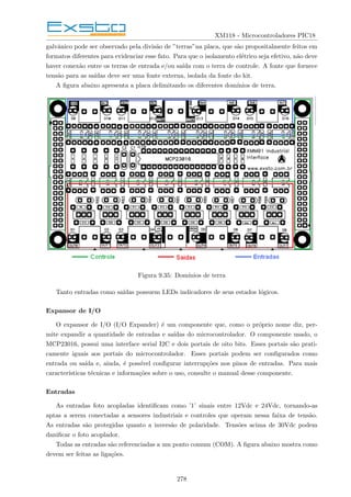 XM118 - Microcontroladores PIC18
galvânico pode ser observado pela divisão de ”terras”na placa, que são propositalmente feitos em
formatos diferentes para evidenciar esse fato. Para que o isolamento elétrico seja efetivo, não deve
haver conexão entre os terras de entrada e/ou saı́da com o terra de controle. A fonte que fornece
tensão para as saı́das deve ser uma fonte externa, isolada da fonte do kit.
A figura abaixo apresenta a placa delimitando os diferentes domı́nios de terra.
Figura 9.35: Domı́nios de terra
Tanto entradas como saı́das possuem LEDs indicadores de seus estados lógicos.
Expansor de I/O
O expansor de I/O (I/O Expander) é um componente que, como o próprio nome diz, per-
mite expandir a quantidade de entradas e saı́das do microcontrolador. O componente usado, o
MCP23016, possui uma interface serial I2C e dois portais de oito bits. Esses portais são prati-
camente iguais aos portais do microcontrolador. Esses portais podem ser configurados como
entrada ou saı́da e, ainda, é possı́vel configurar interrupções nos pinos de entradas. Para mais
caracterı́sticas técnicas e informações sobre o uso, consulte o manual desse componente.
Entradas
As entradas foto acopladas identificam como ’1’ sinais entre 12Vdc e 24Vdc, tornando-as
aptas a serem conectadas a sensores industriais e controles que operam nessa faixa de tensão.
As entradas são protegidas quanto a inversão de polaridade. Tensões acima de 30Vdc podem
danificar o foto acoplador.
Todas as entradas são referenciadas a um ponto comum (COM). A figura abaixo mostra como
devem ser feitas as ligações.
278
 