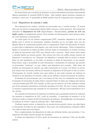 XM118 - Microcontroladores PIC18
Da mesma forma que a memória de programa, os microcontroladores já possuem internamente
alguma quantidade de memória RAM de dados. Aqui também alguns permitem expansão de
memória e outros não. A quantidade de RAM também varia de componente para componente.
1.1.2 Dispositivos de entrada e saı́da
São responsáveis por realizar a interface do processador com o ”mundo externo”. É através
deles que um sistema computacional adquire dados externos e aciona processos. São comumente
chamados de dispositivos de I/O (Input/Output - Entrada/Saı́da), portais de I/O (no
inglês, ports) ou simplesmente portais. Para entender seu funcionamento antes devemos enten-
der como funcionam os barramentos.
As várias partes de um sistema computacional (CPU, memórias, dispositivos de I/O) são
ligadas entre si através de barramentos (também chamados via ou, em inglês, bus), que são
ligações fı́sicas de comunicação paralela entre os componentes. Existe um barramento de dados,
ao qual todos os dispositivos estão ligados e por onde trocam informações. Todos os dispositivos
ligados ao barramento de dados são lidos (colocam dados no barramento) ou escritos (recebem
os dados do barramento) pela CPU, que controla todo o processo. Assim temos várias saı́das
e entradas ligadas aos mesmos pontos. Esse sistema não entra em conflito porque somente um
dispositivo é acessado por vez. Enquanto um dispositivo é acessado (lido ou escrito) os demais
ficam em alta impedância, se são saı́da, ou ignoram os dados do barramento, se são entrada.
Dessa forma, surge a necessidade de outro barramento, o barramento de endereços, que permite
ao processador ”endereçar”, ou seja, indicar qual dispositivo será acessado. Além desse, há
também um barramento de controle, que indica basicamente se o acesso é de leitura ou escrita,
pois muitas vezes um mesmo endereço de memória ou dispositivo de I/O pode ser lido ou escrito.
O barramento de controle também serve para indicar se está sendo acessado um endereço de
memória ou um dispositivo de entrada e saı́da, já que utilizam o mesmo barramento de endereço.
O tamanho de um barramento, que é seu número de bits, deve ser considerado com atenção.
O tamanho do barramento de dados limita o tamanho básico de dados que trafegam pelo sistema
e são processados pela CPU. Por exemplo, ao dizer que um sistema é de 8 bits podemos concluir
que ele faz operações matemáticas envolvendo operadores de 8 bits. Por isso é comum classificar
os sistemas computacionais pelo tamanho de seu barramento. Há hoje microcontroladores de 8,
16 e 32 bits.
Já o tamanho do barramento de endereços nos informa qual a quantidade máxima de endereços
(de memória ou dispositivos de I/O ) pode ser acessados. A capacidade de memória é de 2n
endereços, sendo n o número de bits do barramento de endereços. Exemplificando, um barramento
de endereço de 10 bits é capaz de endereçar 210 = 1024 endereços.
Conforme exposto acima, os dispositivos de entrada devem permitir colocar sua saı́da ligada
ao barramento de dados em alta impedância. Para tanto, são tradicionalmente utilizados buffers
com saı́da tri-state para essa função.
Para a implementação dos dispositivos de saı́da são utilizados latches, pois permitem o ”car-
regamento”dos dados somente quando são acionados.
A seleção dos dispositivos de I/O a partir do barramento de endereços é feita por decodifi-
cadores.
28
 