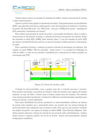 XM118 - Microcontroladores PIC18
Exemplo
A figura abaixo mostra um exemplo de utilização de buffers e latches como portais de entrada
e saı́da, respectivamente.
Ambos os portais estão ligados ao barramento de dados. Cada portal possui um decodificador
(DEC), que apresenta nı́vel alto na saı́da quando o valor do barramento de endereços é o endereço
do portal. Os sinais RD (read - ler), WR (write - escrever) e IORQ (I/O request - requisição de
I/O) constituem o barramento de controle.
Para realizar uma operação de escrita do portal , o processador inicialmente coloca os dados a
serem escritos no barramento de dados e o endereço do portal no barramento de endereço. Então
são acionados os sinais WR e IORQ. Nesse instante temos ’1’ nas três entradas da porta AND
que aciona o terminal E do latch, que faz com que ele carregue os dados presentes no barramento
na saı́da.
Para a operação de leitura, o endereço do portal é colocado no barramento de endereços. Em
seguida, os sinais IORQ e RD são acionados. Assim temos ’1’ no terminal de habilitação de
saı́da do buffer e o valor em sua entrada é transferido para o barramento de dados, podendo ser
armazenado pela CPU.
Figura 1.2: Portais de entrada e saı́da
A função do microcontrolador, como o próprio nome diz, é controlar processos e circuitos.
Para otimizar essa função, seus portais de entrada e saı́da são tratados como registros de funções
especiais, ou seja, são lidos e escritos como se fossem simples bytes de memória. Em sistemas
como microprocessadores geralmente o tratamento é diferente, havendo instruções especı́ficas para
acesso aos portais e outras implicações.
Para maior flexibilidade do sistema, geralmente os microcontroladores utilizam um sistema
de portais mais complexo que o apresentado acima, que permite que um mesmo terminal do
microcontrolador seja configurado como entrada ou saı́da. Para que isso seja possı́vel é utilizado
um registro de portal e um registro de direção de dados (DDR - Data Direction Register). Esse
último permite selecionar a direção de cada bit de um portal de saı́da, individualmente. A figura
abaixo mostra o esquema genérico de um bit de portal. Outros microcontroladores utilizam
configurações semelhantes.
29
 